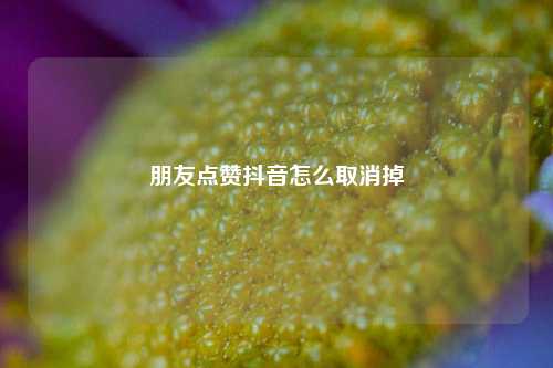 朋友点赞抖音怎么取消掉
